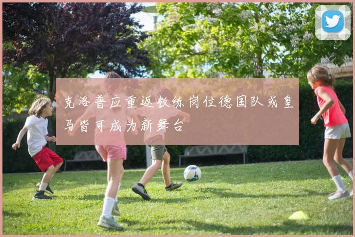 克洛普应重返教练岗位德国队或皇马皆可成为新舞台