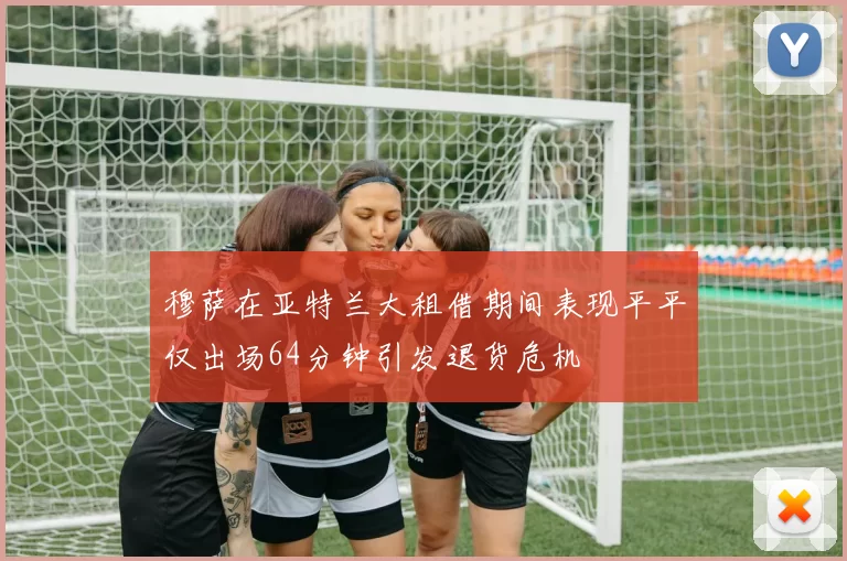 穆萨在亚特兰大租借期间表现平平仅出场64分钟引发退货危机