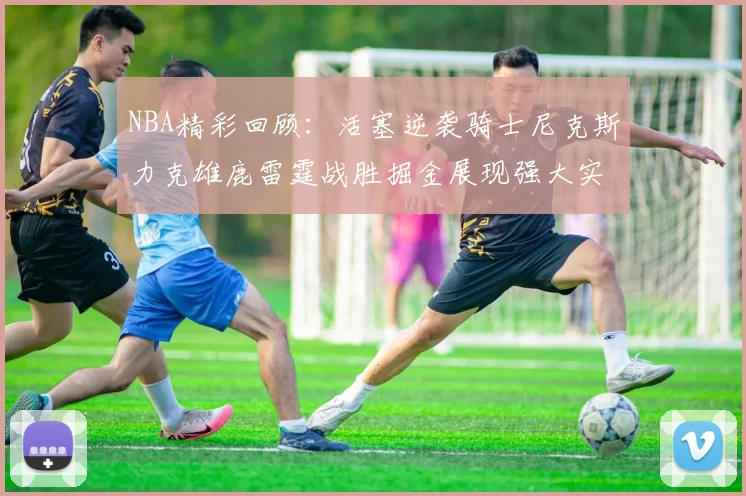 NBA精彩回顾：活塞逆袭骑士尼克斯力克雄鹿雷霆战胜掘金展现强大实力