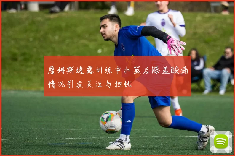 詹姆斯透露训练中扣篮后膝盖酸痛情况引发关注与担忧