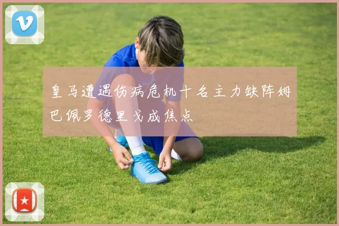 皇马遭遇伤病危机十名主力缺阵姆巴佩罗德里戈成焦点