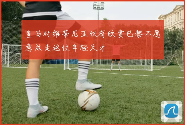 皇马对维蒂尼亚仅有欣赏巴黎不愿意放走这位年轻天才