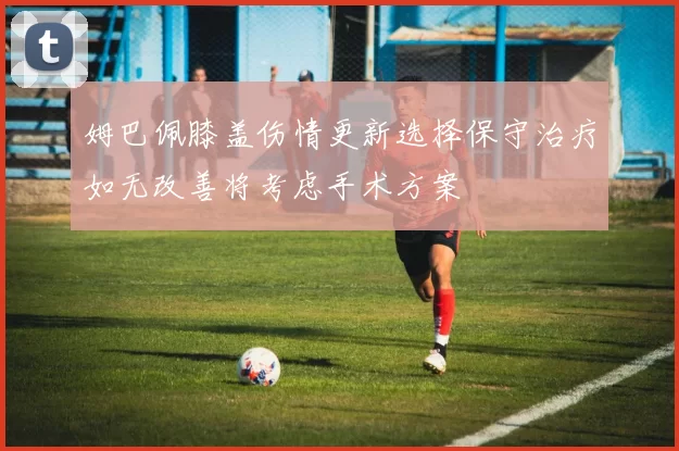 姆巴佩膝盖伤情更新选择保守治疗如无改善将考虑手术方案