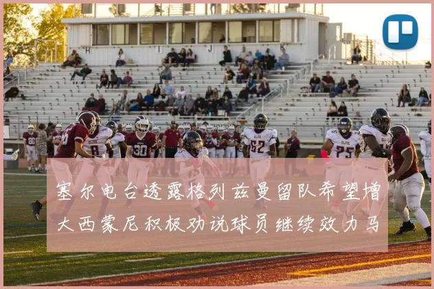 塞尔电台透露格列兹曼留队希望增大西蒙尼积极劝说球员继续效力马竞