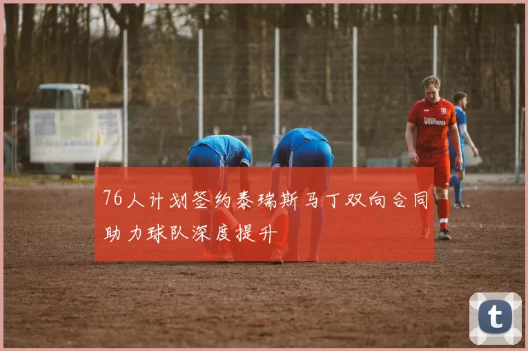 76人计划签约泰瑞斯马丁双向合同助力球队深度提升