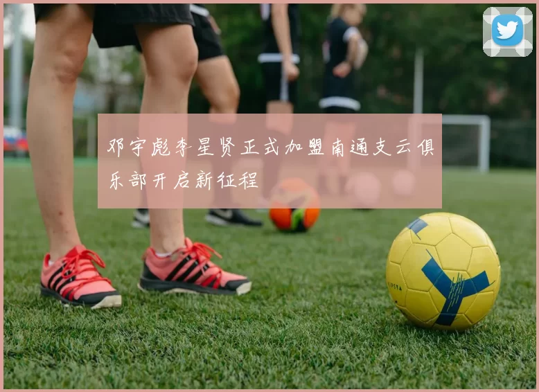 邓宇彪李星贤正式加盟南通支云俱乐部开启新征程