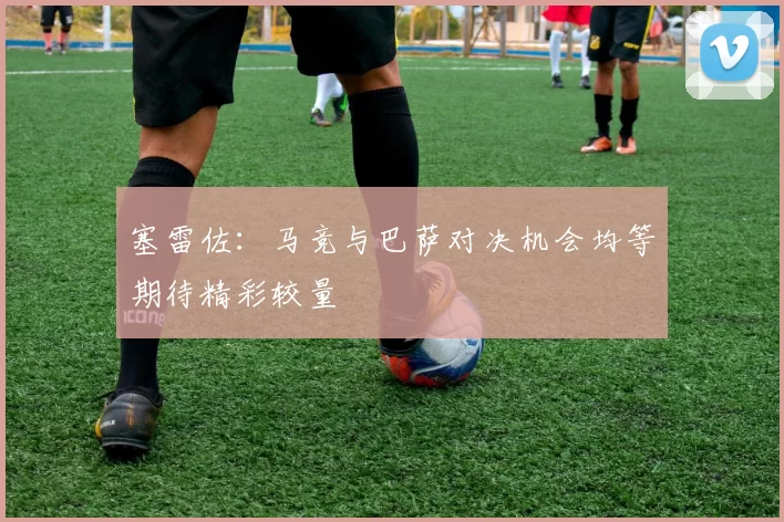塞雷佐：马竞与巴萨对决机会均等期待精彩较量