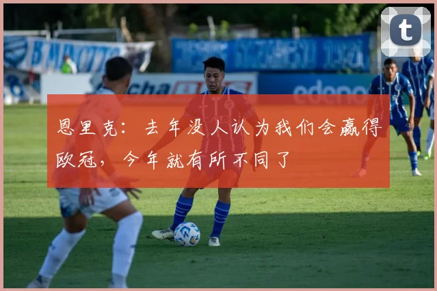 恩里克：去年没人认为我们会赢得欧冠，今年就有所不同了