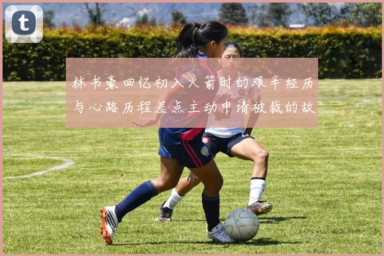 林书豪回忆初入火箭时的艰辛经历与心路历程差点主动申请被裁的故事