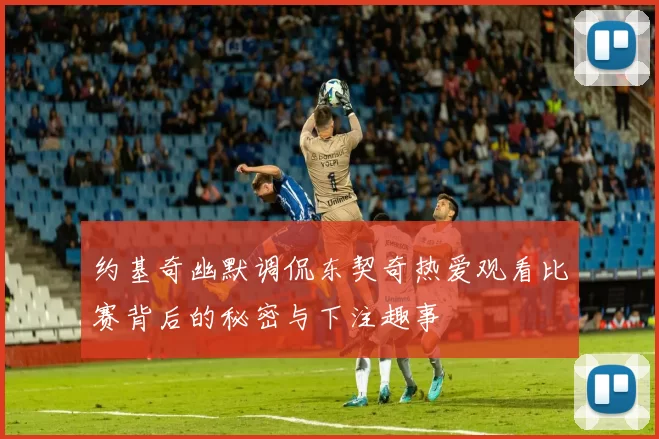 约基奇幽默调侃东契奇热爱观看比赛背后的秘密与下注趣事