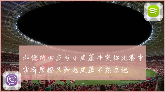 加德纳回应与小皮蓬冲突称比赛中常有摩擦只知老皮蓬不熟悉他