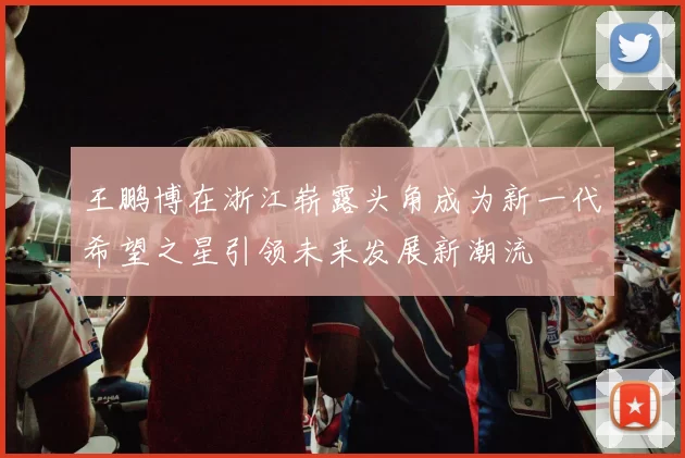 王鹏博在浙江崭露头角成为新一代希望之星引领未来发展新潮流