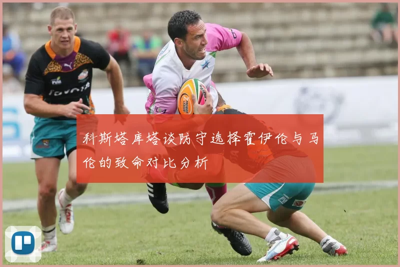科斯塔库塔谈防守选择霍伊伦与马伦的致命对比分析