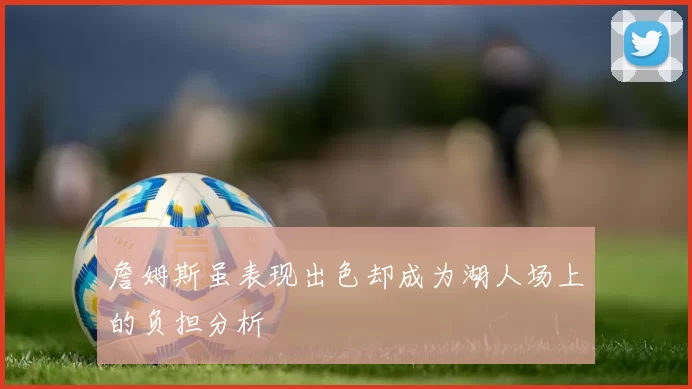 詹姆斯虽表现出色却成为湖人场上的负担分析
