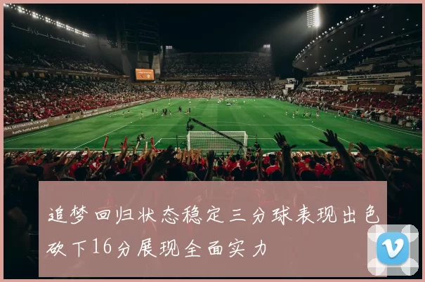 追梦回归状态稳定三分球表现出色砍下16分展现全面实力