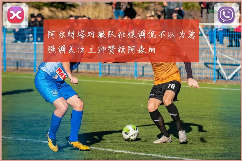 阿尔特塔对狼队社媒调侃不以为意强调关注主帅赞扬阿森纳