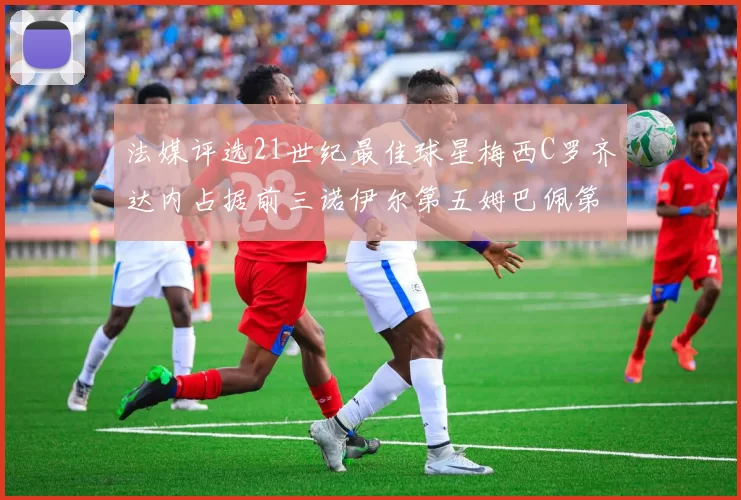 法媒评选21世纪最佳球星梅西C罗齐达内占据前三诺伊尔第五姆巴佩第十八