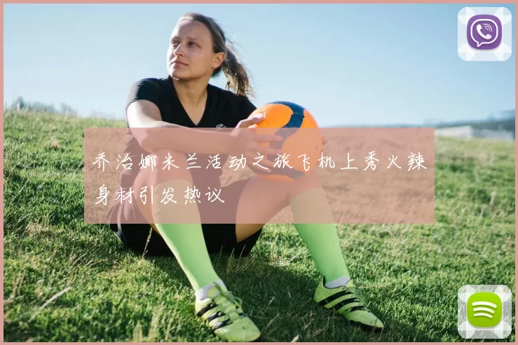 乔治娜米兰活动之旅飞机上秀火辣身材引发热议