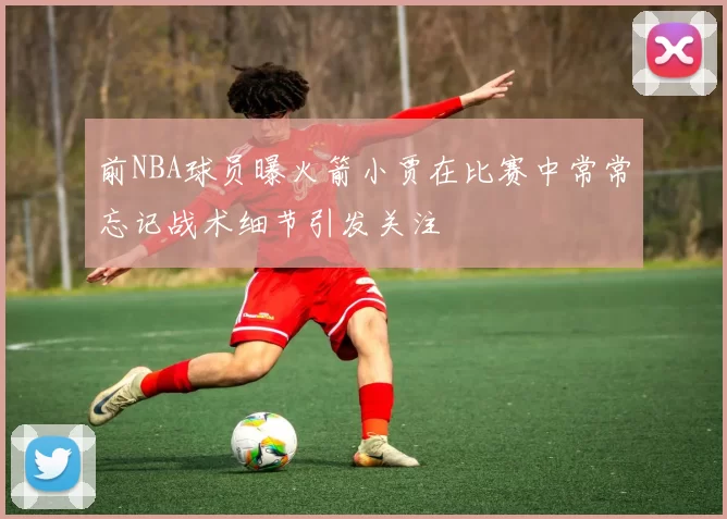 前NBA球员曝火箭小贾在比赛中常常忘记战术细节引发关注