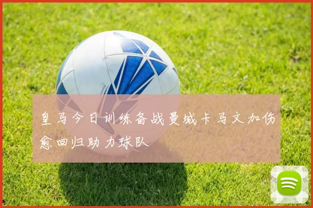 皇马今日训练备战曼城卡马文加伤愈回归助力球队