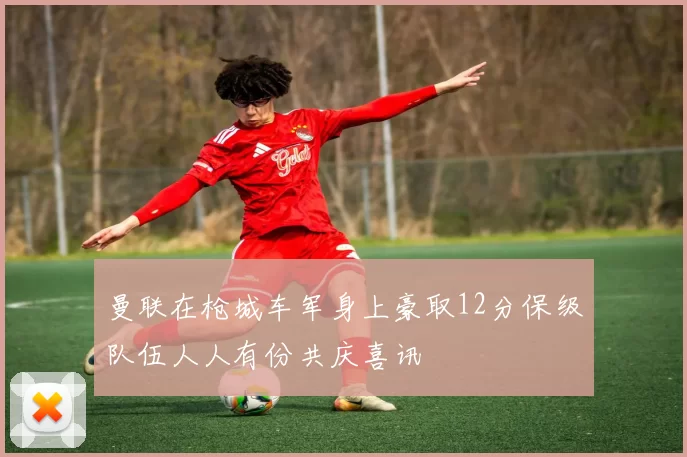 曼联在枪城车军身上豪取12分保级队伍人人有份共庆喜讯