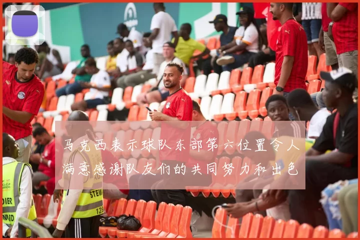 马克西表示球队东部第六位置令人满意感谢队友们的共同努力和出色表现