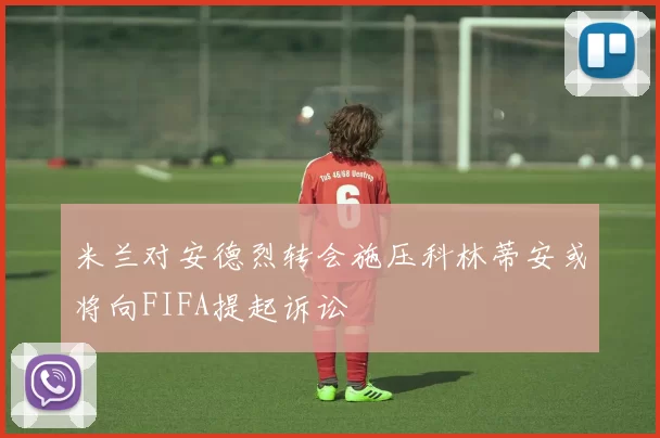 米兰对安德烈转会施压科林蒂安或将向FIFA提起诉讼