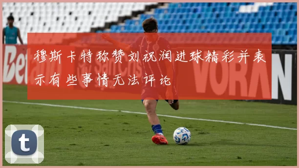 穆斯卡特称赞刘祝润进球精彩并表示有些事情无法评论