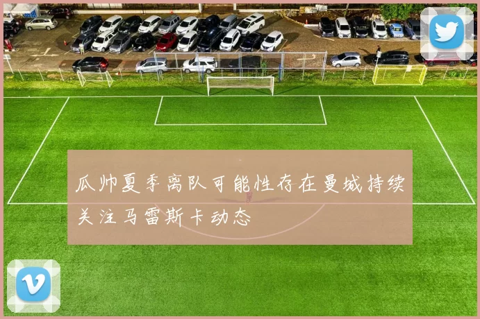 瓜帅夏季离队可能性存在曼城持续关注马雷斯卡动态