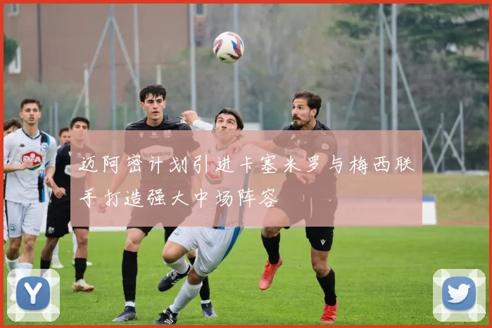 迈阿密计划引进卡塞米罗与梅西联手打造强大中场阵容