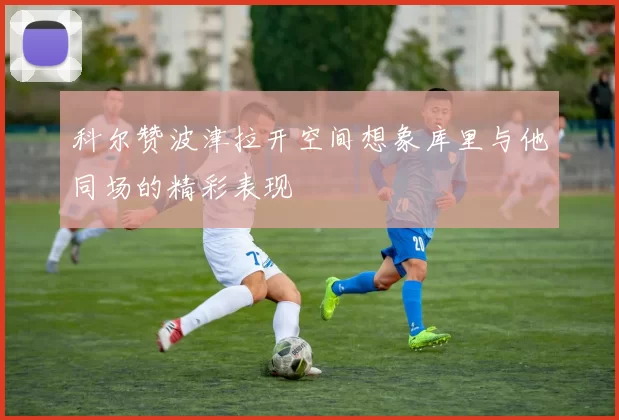 科尔赞波津拉开空间想象库里与他同场的精彩表现