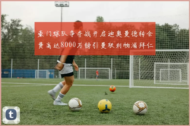 豪门球队争夺战开启迪奥曼德转会费高达8000万镑引曼联利物浦拜仁关注