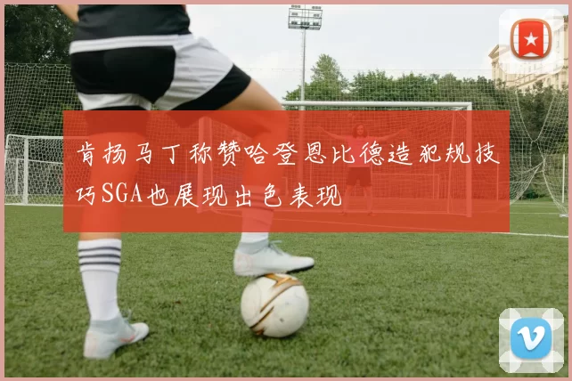 肯扬马丁称赞哈登恩比德造犯规技巧SGA也展现出色表现