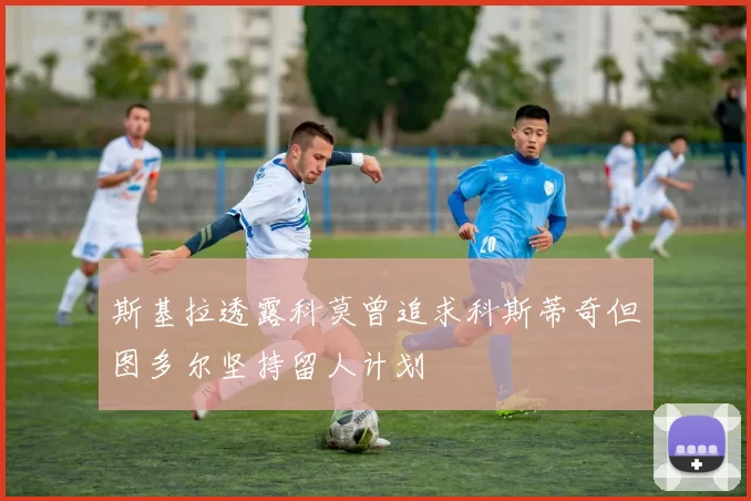斯基拉透露科莫曾追求科斯蒂奇但图多尔坚持留人计划