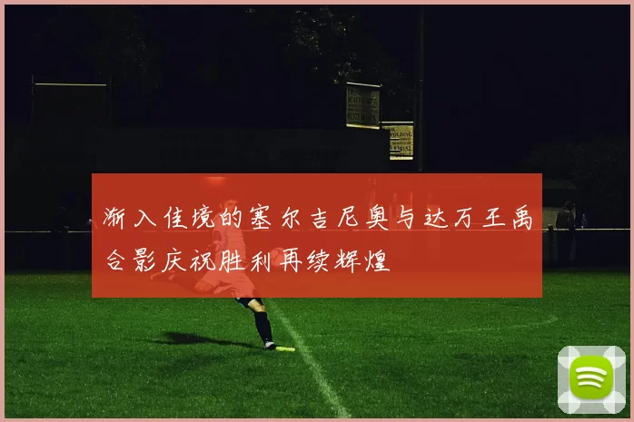 渐入佳境的塞尔吉尼奥与达万王禹合影庆祝胜利再续辉煌