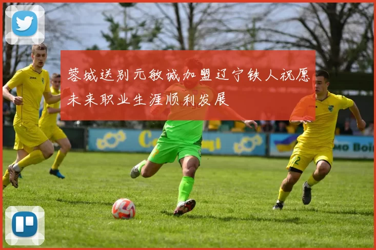 蓉城送别元敏诚加盟辽宁铁人祝愿未来职业生涯顺利发展