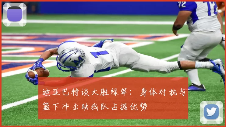 迪亚巴特谈大胜绿军：身体对抗与篮下冲击助我队占据优势