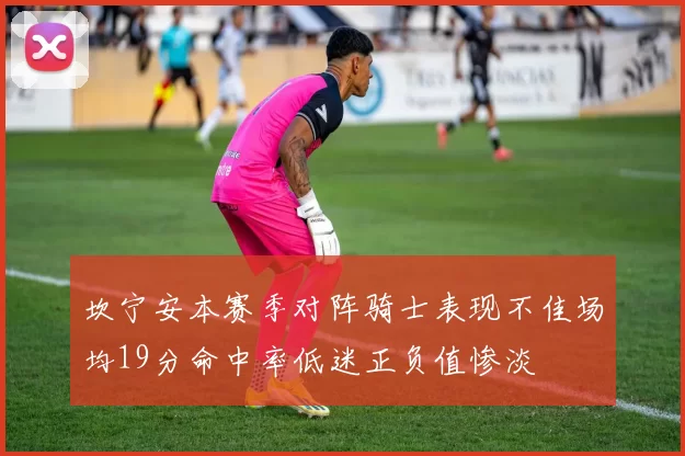 坎宁安本赛季对阵骑士表现不佳场均19分命中率低迷正负值惨淡
