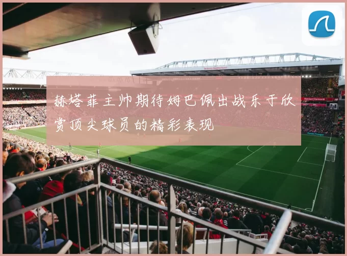 赫塔菲主帅期待姆巴佩出战乐于欣赏顶尖球员的精彩表现